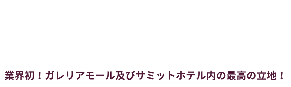 「業界初！ガレリアモール及びサミットホテル内の最高の立地！」